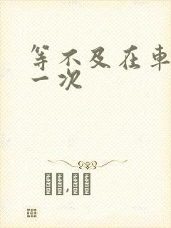 等不及在车里做一次