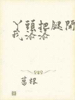 丫头把腿开大让我添添