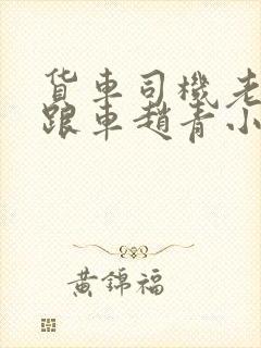 货车司机老周和跟车赵青小明