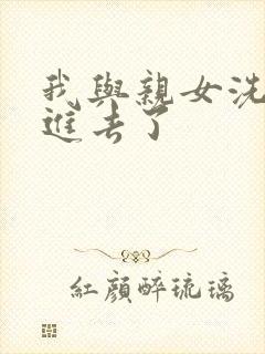 我与亲女洗澡时进去了