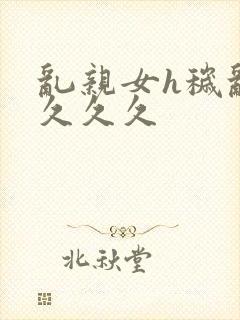 乱亲女h秽乱长久久久