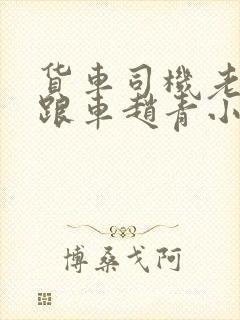 货车司机老周和跟车赵青小明