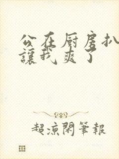 公在厨房扒开腿让我爽了