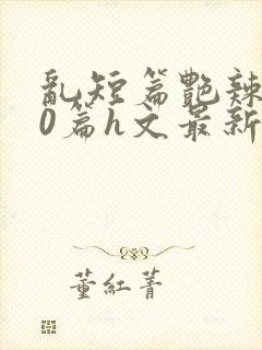 乱短篇艳辣500篇h文最新章节