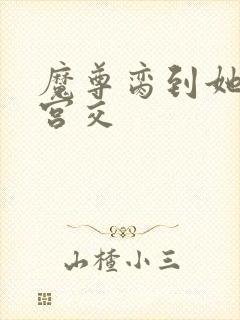 魔尊脔到她哭h宫交