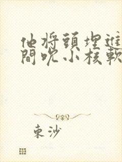 他将头埋进双腿间吮小核软件