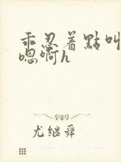 乖忍着点叫出来嗯啊h