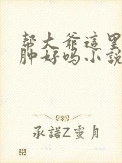 帮大爷这里消消肿好吗小说