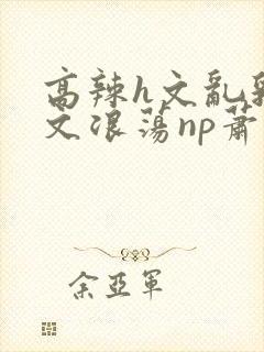 高辣h文乱乳h文浪荡np萧太后