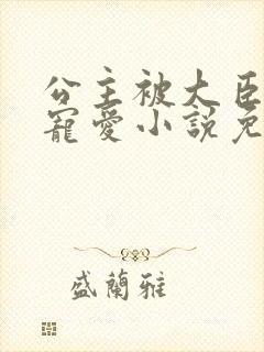 公主被大臣轮番宠爱小说免费阅读