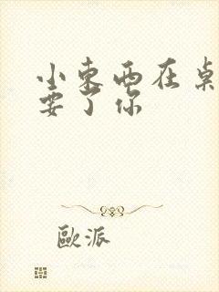 小东西在桌子上要了你