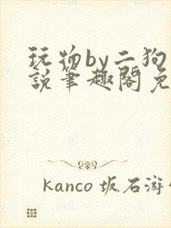 玩物by二狗小说笔趣阁免费阅读