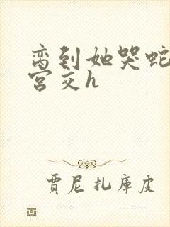 脔到她哭蛇双根宫交h