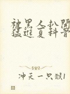 被黑人扒开双腿猛进夏科骨科