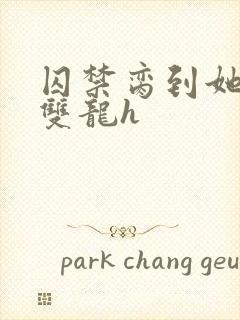 囚禁脔到她哭h双龙h