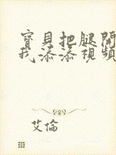 宝贝把腿开大让我添添视频