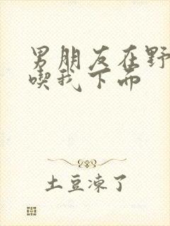 男朋友在野外猛吃我下面封面