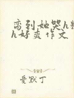 脔到她哭h粗话h好爽作文