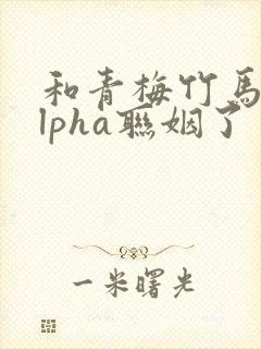 和青梅竹马的alpha联姻了