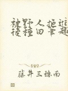 被野人拖进山洞后种田笔趣阁