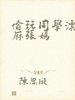 偷玩同学漂亮麻麻张嫣