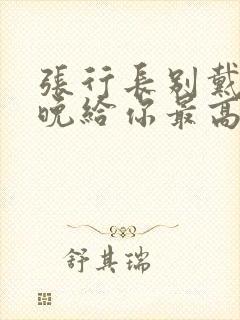 张行长别戴了今晚给你最高的待遇