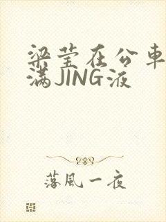 梁莹在公车被灌满JING液