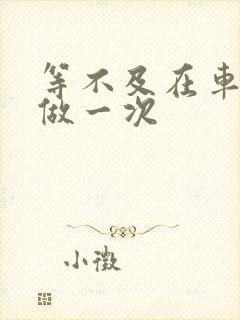 等不及在车里先做一次