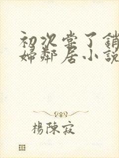 初次尝了销魂少妇邻居小说