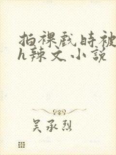 拍裸戏时被c了h辣文小说