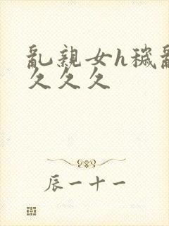 乱亲女h秽乱长久久久