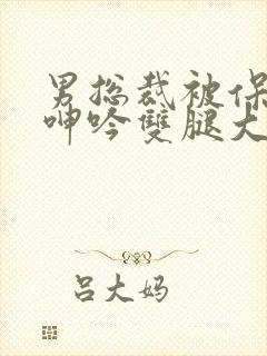 男总裁被保镖c呻吟双腿大张bl