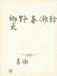 乡野春潮干柴烈火