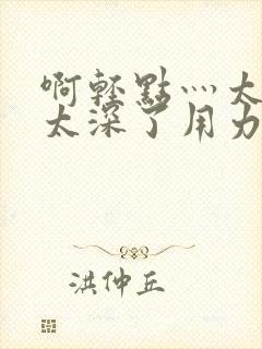 啊轻点灬太粗嗯太深了用力