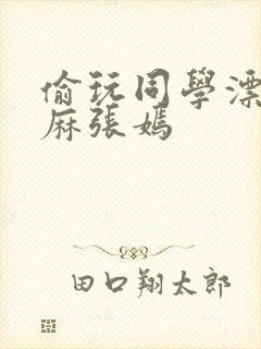 偷玩同学漂亮麻麻张嫣