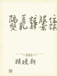 隔着校服住她的双乳肆意揉封面