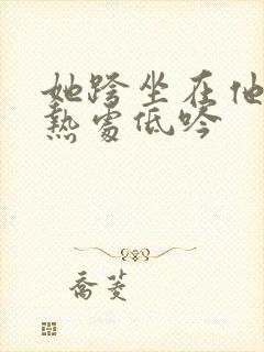 她跨坐在他的炽热处低吟