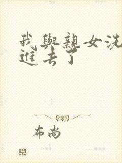 我与亲女洗澡时进去了