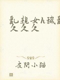 乱亲女h秽乱长久久久