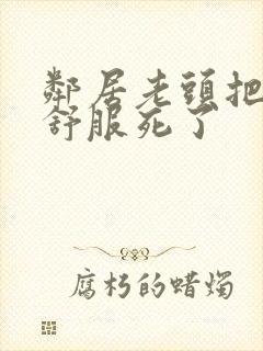 邻居老头把我弄舒服死了