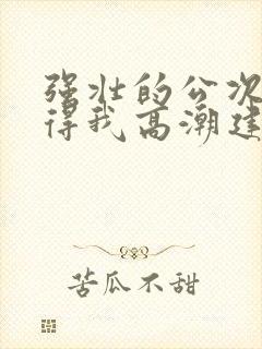 强壮的公次次弄得我高潮建国封面