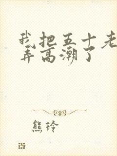 我把五十老女人弄高潮了