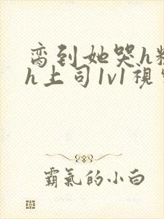 脔到她哭h粗话h上司1v1视频