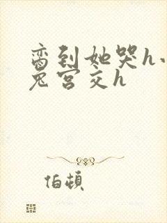 脔到她哭h小白兔宫交h