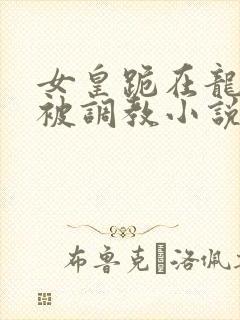 女皇跪在龙椅前被调教小说