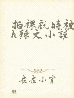 拍裸戏时被c了h辣文小说