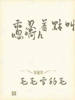 乖忍着点叫出来嗯啊h