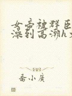 女帝被群臣伦流澡到高潮h文封面