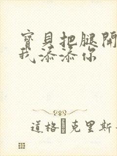 宝贝把腿开大让我添添你