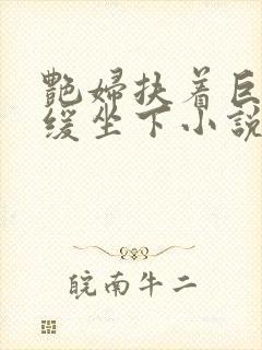 艳妇扶着巨龙缓缓坐下小说